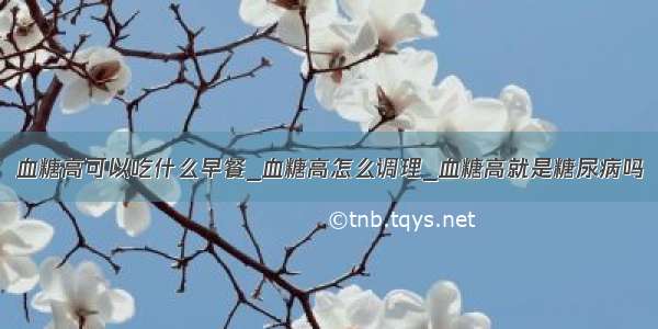 血糖高可以吃什么早餐_血糖高怎么调理_血糖高就是糖尿病吗