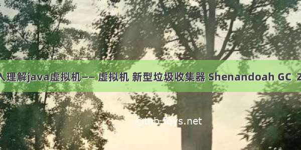 深入理解java虚拟机—— 虚拟机 新型垃圾收集器 Shenandoah GC  ZGC