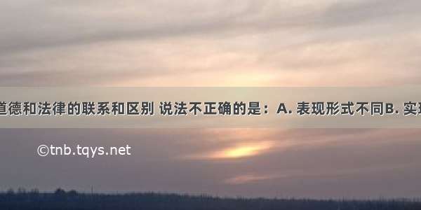 下列关于道德和法律的联系和区别 说法不正确的是：A. 表现形式不同B. 实现方式相同