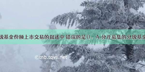 下列关于分级基金份额上市交易的叙述中 错误的是()。A.分开募集的分级基金仅以子代码