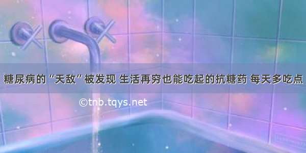 糖尿病的“天敌”被发现 生活再穷也能吃起的抗糖药 每天多吃点