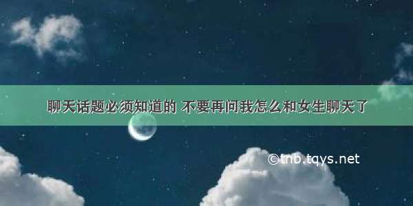 聊天话题必须知道的 不要再问我怎么和女生聊天了