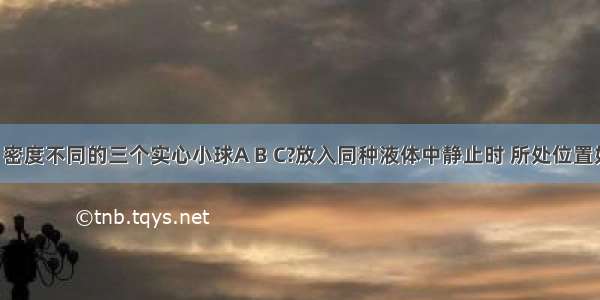 体积相同 密度不同的三个实心小球A B C?放入同种液体中静止时 所处位置如图5所示