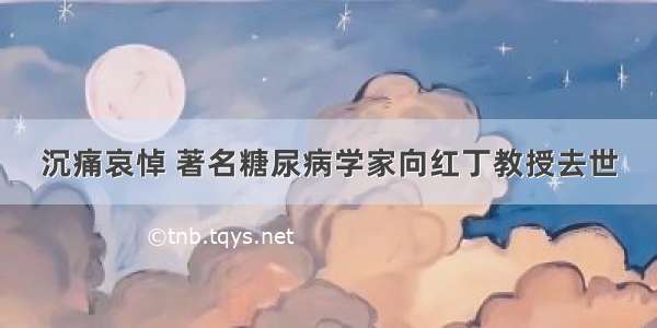 沉痛哀悼 著名糖尿病学家向红丁教授去世