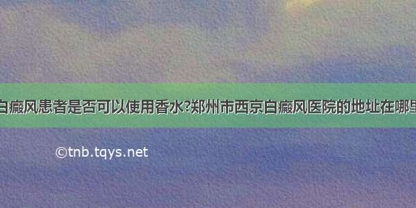 白癜风患者是否可以使用香水?郑州市西京白癜风医院的地址在哪里