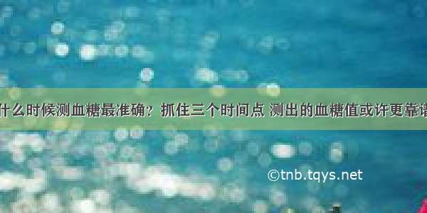 什么时候测血糖最准确？抓住三个时间点 测出的血糖值或许更靠谱