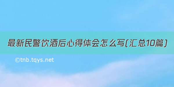 最新民警饮酒后心得体会怎么写(汇总10篇)