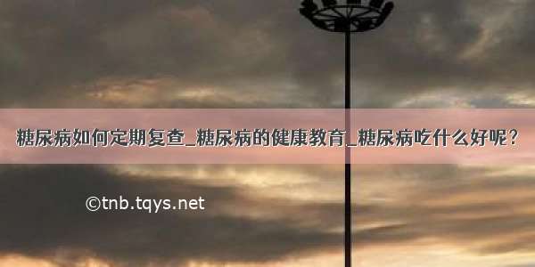 糖尿病如何定期复查_糖尿病的健康教育_糖尿病吃什么好呢？