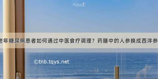 老年糖尿病患者如何通过中医食疗调理？药膳中的人参换成西洋参？