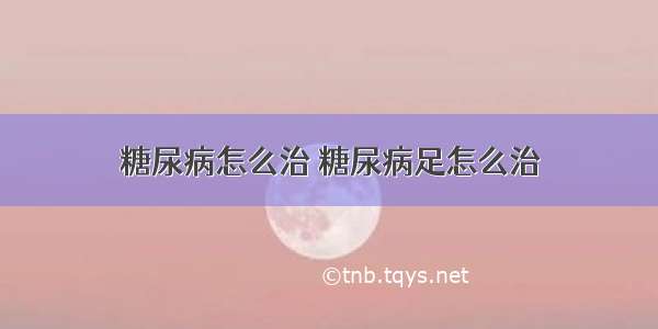 糖尿病怎么治 糖尿病足怎么治