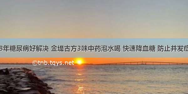 8年糖尿病好解决 金堤古方3味中药泡水喝 快速降血糖 防止并发症