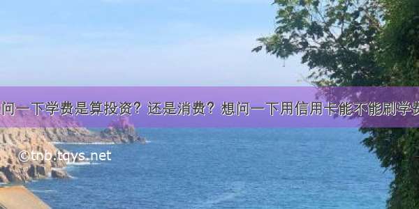 想问一下学费是算投资？还是消费？想问一下用信用卡能不能刷学费？