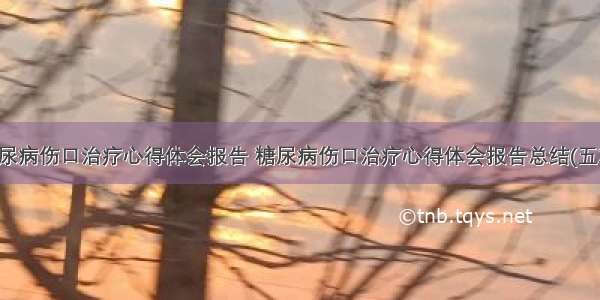 糖尿病伤口治疗心得体会报告 糖尿病伤口治疗心得体会报告总结(五篇)