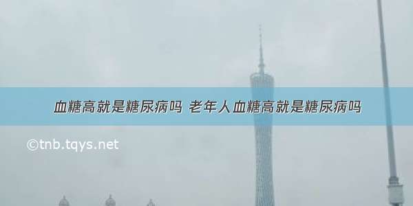 血糖高就是糖尿病吗 老年人血糖高就是糖尿病吗