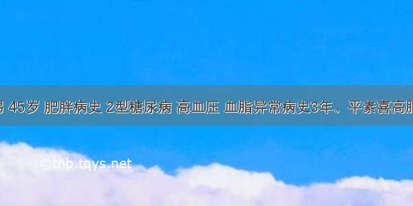 患者男 45岁 肥胖病史 2型糖尿病 高血压 血脂异常病史3年。平素喜高脂饮食 