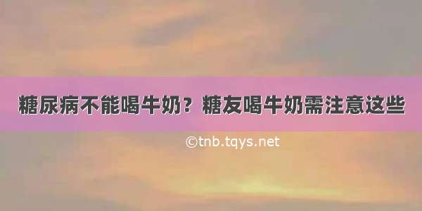 糖尿病不能喝牛奶？糖友喝牛奶需注意这些