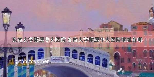 东南大学附属中大医院 东南大学附属中大医院地址在哪