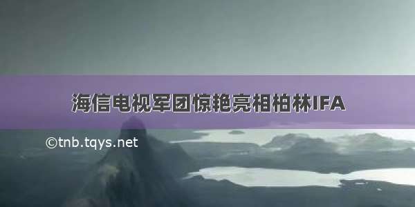 海信电视军团惊艳亮相柏林IFA