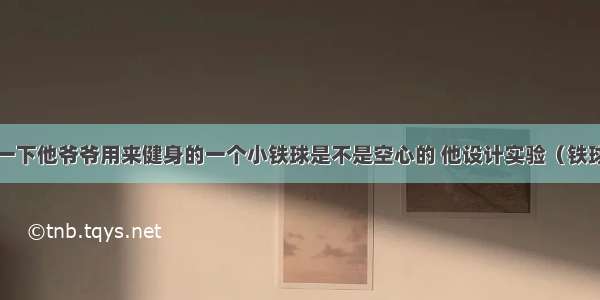 小明想探究一下他爷爷用来健身的一个小铁球是不是空心的 他设计实验（铁球能沉入水中