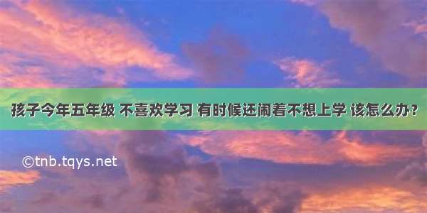 孩子今年五年级 不喜欢学习 有时候还闹着不想上学 该怎么办？