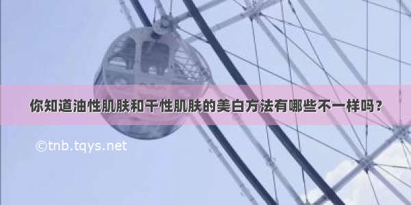 你知道油性肌肤和干性肌肤的美白方法有哪些不一样吗？