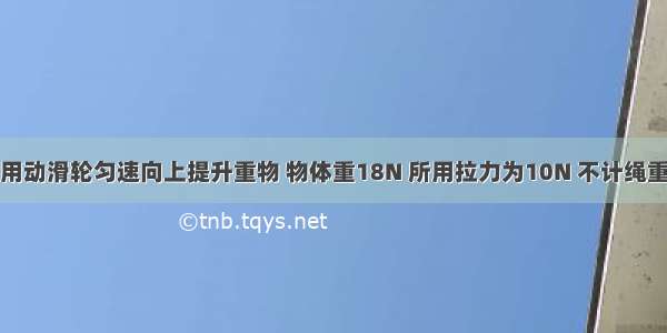 如图所示 用动滑轮匀速向上提升重物 物体重18N 所用拉力为10N 不计绳重和摩擦 则