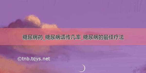 糖尿病药_糖尿病遗传几率_糖尿病的最佳疗法