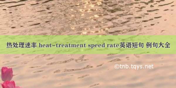 热处理速率 heat-treatment speed rate英语短句 例句大全