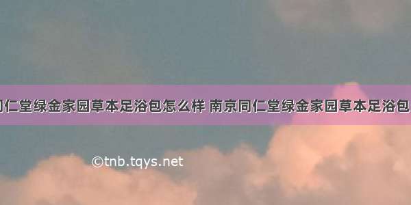 南京同仁堂绿金家园草本足浴包怎么样 南京同仁堂绿金家园草本足浴包多少钱