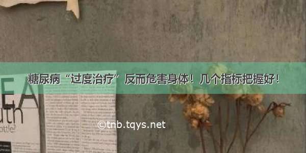 糖尿病“过度治疗”反而危害身体！几个指标把握好！