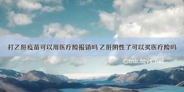 打乙肝疫苗可以用医疗险报销吗 乙肝阴性了可以买医疗险吗