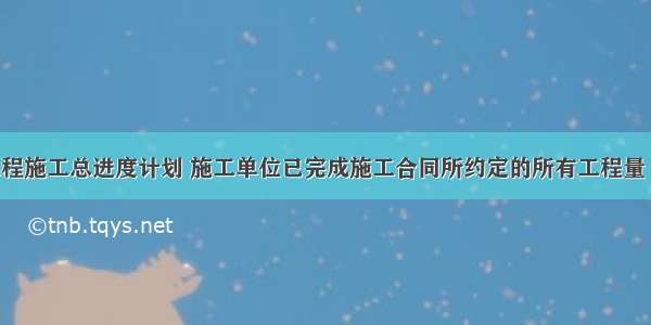 按照单位工程施工总进度计划 施工单位已完成施工合同所约定的所有工程量 并完成自检