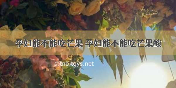 孕妇能不能吃芒果 孕妇能不能吃芒果酸