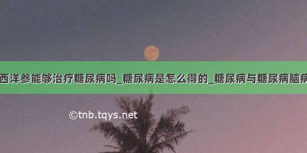 西洋参能够治疗糖尿病吗_糖尿病是怎么得的_糖尿病与糖尿病脑病