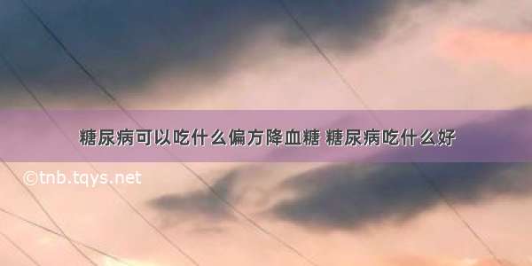 糖尿病可以吃什么偏方降血糖 糖尿病吃什么好