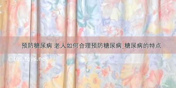 ​预防糖尿病 老人如何合理预防糖尿病_糖尿病的特点