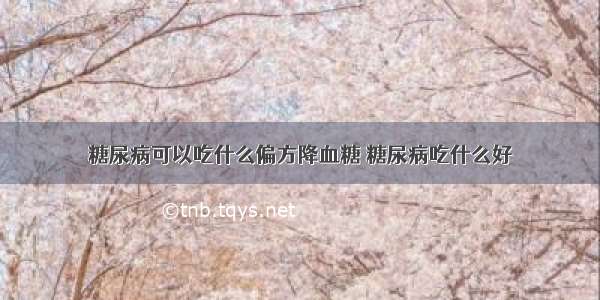 糖尿病可以吃什么偏方降血糖 糖尿病吃什么好