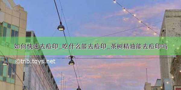 如何快速去痘印_吃什么能去痘印_茶树精油能去痘印吗