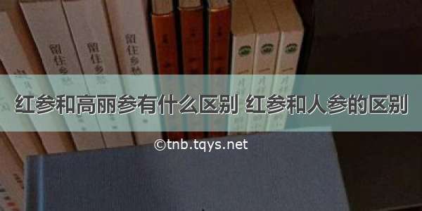 红参和高丽参有什么区别 红参和人参的区别