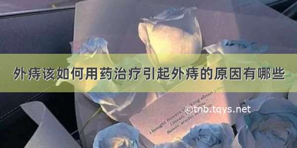 外痔该如何用药治疗引起外痔的原因有哪些