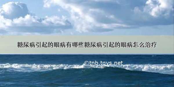 糖尿病引起的眼病有哪些糖尿病引起的眼病怎么治疗