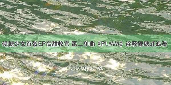 硬糖少女首张EP高甜收官 第二单曲《PLMM》诠释硬糖式浪漫