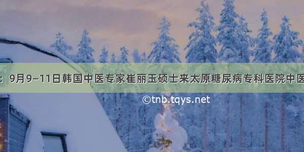 好消息：9月9—11日韩国中医专家崔丽玉硕士来太原糖尿病专科医院中医科坐诊