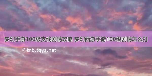 梦幻手游100级支线剧情攻略 梦幻西游手游100级剧情怎么打