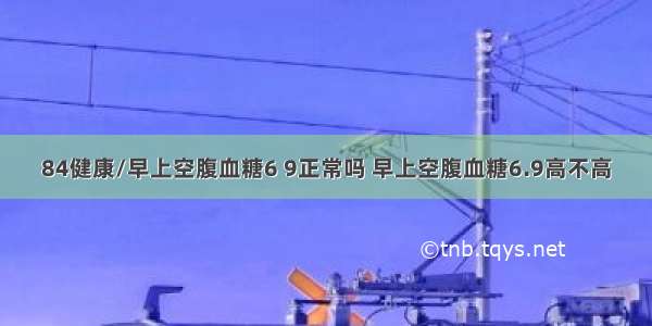 84健康/早上空腹血糖6 9正常吗 早上空腹血糖6.9高不高