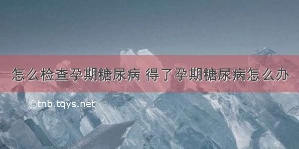 怎么检查孕期糖尿病 得了孕期糖尿病怎么办