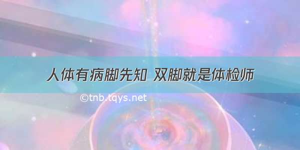 人体有病脚先知 双脚就是体检师