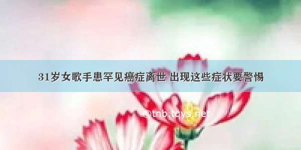 31岁女歌手患罕见癌症离世 出现这些症状要警惕