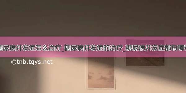 糖尿病并发症怎么治疗_糖尿病并发症的治疗_糖尿病并发症都有哪些