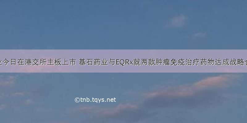 先声药业今日在港交所主板上市 基石药业与EQRx就两款肿瘤免疫治疗药物达成战略合作｜